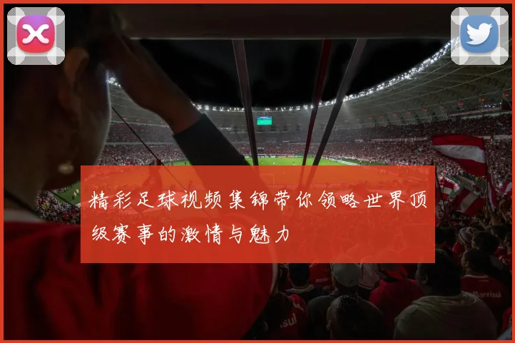 精彩足球视频集锦带你领略世界顶级赛事的激情与魅力
