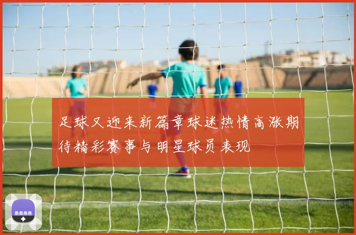 足球又迎来新篇章球迷热情高涨期待精彩赛事与明星球员表现