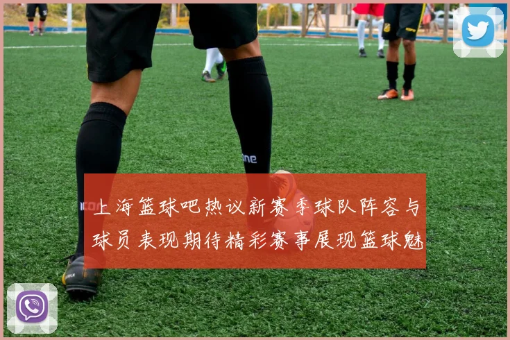 上海篮球吧热议新赛季球队阵容与球员表现期待精彩赛事展现篮球魅力