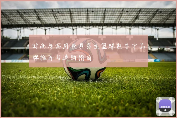 时尚与实用兼具男生篮球包李宁品牌推荐与选购指南