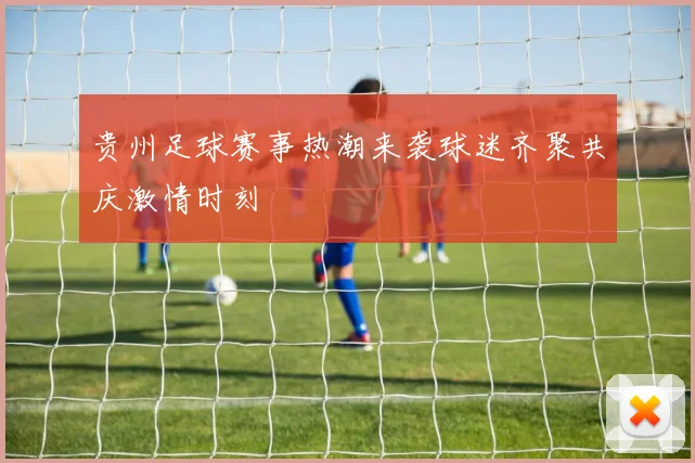 贵州足球赛事热潮来袭球迷齐聚共庆激情时刻