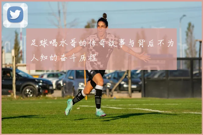 足球喝水哥的传奇故事与背后不为人知的奋斗历程