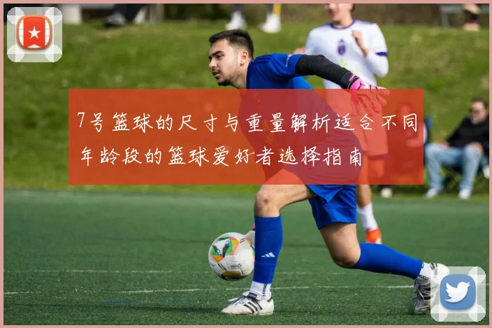 7号篮球的尺寸与重量解析适合不同年龄段的篮球爱好者选择指南