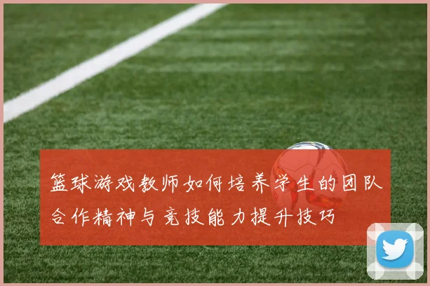 篮球游戏教师如何培养学生的团队合作精神与竞技能力提升技巧